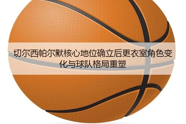 切尔西帕尔默核心地位确立后更衣室角色变化与球队格局重塑