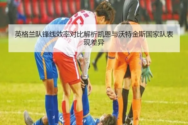 英格兰队锋线效率对比解析凯恩与沃特金斯国家队表现差异