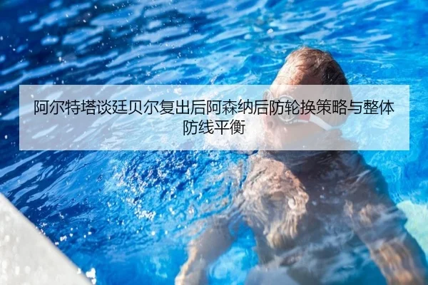 阿尔特塔谈廷贝尔复出后阿森纳后防轮换策略与整体防线平衡