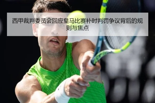 西甲裁判委员会回应皇马比赛补时判罚争议背后的规则与焦点