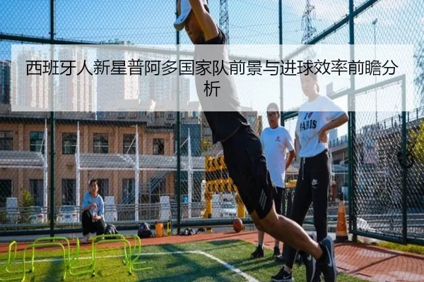 西班牙人新星普阿多国家队前景与进球效率前瞻分析