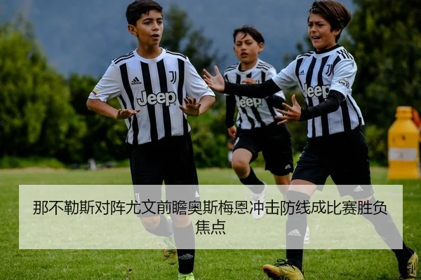 那不勒斯对阵尤文前瞻奥斯梅恩冲击防线成比赛胜负焦点