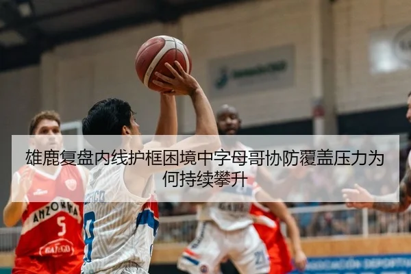 雄鹿复盘内线护框困境中字母哥协防覆盖压力为何持续攀升