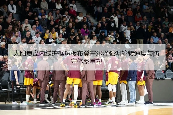 太阳复盘内线护框短板布登霍尔泽强调轮转速度与防守体系重塑