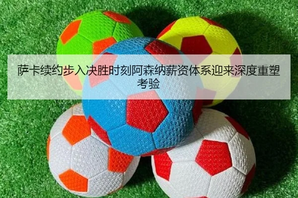 萨卡续约步入决胜时刻阿森纳薪资体系迎来深度重塑考验